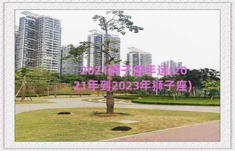 2021狮子座年运(2021年到2023年狮子座)