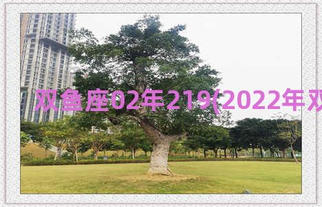 双鱼座02年219(2022年双鱼座很惨)