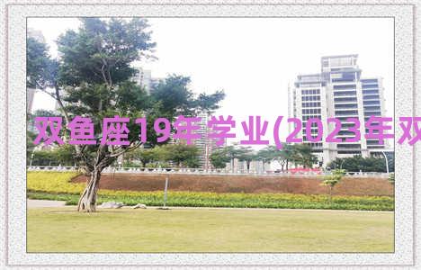 双鱼座19年学业(2023年双鱼座学业)