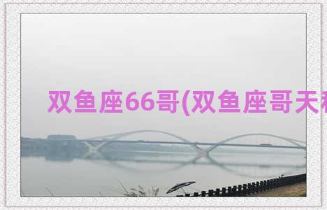 双鱼座66哥(双鱼座哥天秤座)