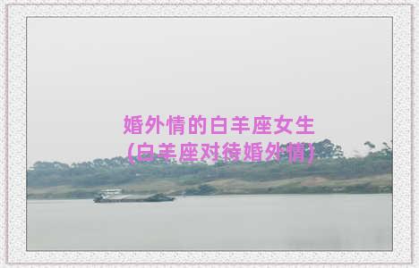 婚外情的白羊座女生(白羊座对待婚外情)