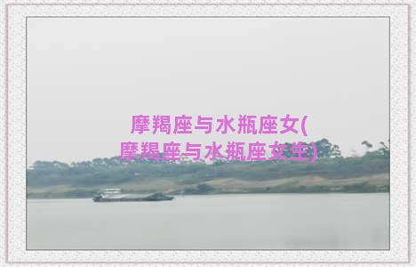 摩羯座与水瓶座女(摩羯座与水瓶座女生)